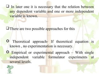  In later one it is necessary that the relation between
 any dependent variable and one or more independent
 variable is known.


 There are two possible approaches for this


 Theoretical approach- If theoretical equation is
 known , no experimentation is necessary.
 Empirical or experimental approach – With single
 independent variable formulator experiments at
 several levels.
18
 