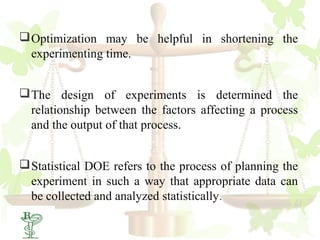  Optimization may be helpful in shortening the
  experimenting time.


 The design of experiments is determined the
  relationship between the factors affecting a process
  and the output of that process.


 Statistical DOE refers to the process of planning the
  experiment in such a way that appropriate data can
  be collected and analyzed statistically.
19
 