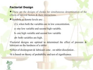 Factorial Design
These are the designs of choice for simultaneous determination of the
effects of several factors & their interactions.
Symbols to denote levels are:
    (1)- when both the variables are in low concentration.
    a- one low variable and second high variable.
    b- one high variable and second low variable
    ab- both variables are high.
•Factorial designs are optimal to determined the effect of pressure &
lubricant on the hardness of a tablet
•Effect of disintegrant & lubricant conc . on tablet dissolution .
•It is based on theory of probability and test of significance.
 