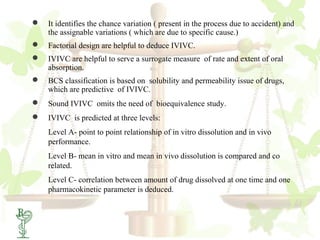    It identifies the chance variation ( present in the process due to accident) and
    the assignable variations ( which are due to specific cause.)
   Factorial design are helpful to deduce IVIVC.
   IVIVC are helpful to serve a surrogate measure of rate and extent of oral
    absorption.
   BCS classification is based on solubility and permeability issue of drugs,
    which are predictive of IVIVC.
   Sound IVIVC omits the need of bioequivalence study.
   IVIVC is predicted at three levels:
    Level A- point to point relationship of in vitro dissolution and in vivo
    performance.
    Level B- mean in vitro and mean in vivo dissolution is compared and co
    related.
    Level C- correlation between amount of drug dissolved at one time and one
    pharmacokinetic parameter is deduced.
 