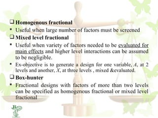  Homogenous fractional
 Useful when large number of factors must be screened
 Mixed level fractional
 Useful when variety of factors needed to be evaluated for
  main effects and higher level interactions can be assumed
  to be negligible.
 Ex-objective is to generate a design for one variable, A, at 2
  levels and another, X, at three levels , mixed &evaluated.
 Box-hunter
 Fractional designs with factors of more than two levels
  can be specified as homogenous fractional or mixed level
  fractional
28
 