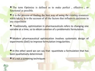 The term Optimize is defined as to make perfect , effective , or
functional as possible.
It is the process of finding the best way of using the existing resources
while taking in to the account of all the factors that influences decisions in
any experiment
 Traditionally, optimization in pharmaceuticals refers to changing one
variable at a time, so to obtain solution of a problematic formulation.


Modern pharmaceutical optimization involves systematic design of
experiments (DoE) to improve formulation irregularities.


In the other word we can say that –quantitate a formulation that has
been qualitatively determined.
It’s not a screening techniques
 