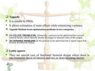  Taguchi
 It is similar to PBDs.
 It allows estimation of main effects while minimizing variance.
 Taguchi Method treats optimization problems in two categories,

 [A] STATIC PROBLEMS :Generally, a process to be optimized has several
  control factors which directly decide the target or desired value of the output.
   [B] DYNAMIC PROBLEMS :If the product to be optimized has a signal input that
    directly decides the output,



 Latin square
 They are special case of fractional factorial design where there is
  one treatment factor of interest and two or more blocking factors
 30
 