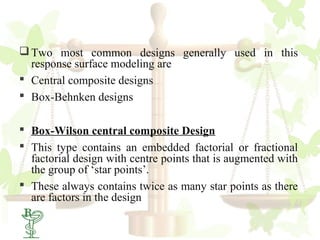  Two most common designs generally used in this
  response surface modeling are
 Central composite designs
 Box-Behnken designs

 Box-Wilson central composite Design
 This type contains an embedded factorial or fractional
  factorial design with centre points that is augmented with
  the group of ‘star points’.
 These always contains twice as many star points as there
  are factors in the design
34
 