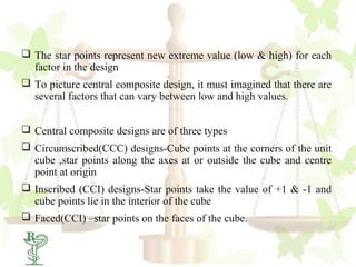  The star points represent new extreme value (low & high) for each
  factor in the design
 To picture central composite design, it must imagined that there are
  several factors that can vary between low and high values.


 Central composite designs are of three types
 Circumscribed(CCC) designs-Cube points at the corners of the unit
  cube ,star points along the axes at or outside the cube and centre
  point at origin
 Inscribed (CCI) designs-Star points take the value of +1 & -1 and
  cube points lie in the interior of the cube
 Faced(CCI) –star points on the faces of the cube.
 35
 