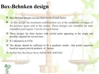 Box-Behnken design
  Box-Behnken designs use just three levels of each factor.
  In this design the treatment combinations are at the midpoints of edges of
     the process space and at the center. These designs are rotatable (or near
     rotatable) and require 3 levels of each factor
  These designs for three factors with circled point appearing at the origin and
   possibly repeated for several runs.
  It’s alternative to CCD.
  The design should be sufficient to fit a quadratic model , that justify equations
   based on square term & products of factors.
  Y= b0+b1x1+b2x2+b3x3+b4x1x2+b5x1x3+b6X2X3+b7X12 +b8X22+b9X32




  38
 