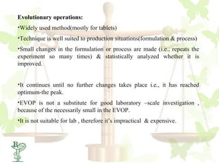 Evolutionary operations:
•Widely used method(mostly for tablets)
•Technique is well suited to production situations(formulation & process)
•Small changes in the formulation or process are made (i.e., repeats the
experiment so many times) & statistically analyzed whether it is
improved.


•It continues until no further changes takes place i.e., it has reached
optimum-the peak.
•EVOP is not a substitute for good laboratory –scale investigation ,
because of the necessarily small in the EVOP.
•It is not suitable for lab , therefore it’s impractical & expensive.
 