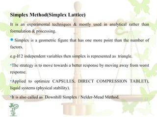 Simplex Method(Simplex Lattice)
It is an experimental techniques & mostly used in analytical rather than
formulation & processing.

Simplex is a geometric figure that has one more point than the number of
factors.

e.g-If 2 independent variables then simplex is represented as triangle.

•The strategy is to move towards a better response by moving away from worst
response.

•Applied to optimize CAPSULES, DIRECT COMPRESSION TABLET),
liquid systems (physical stability).

•It is also called as Downhill Simplex / Nelder-Mead Method.
 