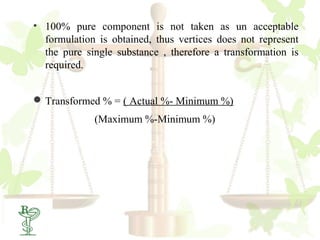 • 100% pure component is not taken as un acceptable
  formulation is obtained, thus vertices does not represent
  the pure single substance , therefore a transformation is
  required.


 Transformed % = ( Actual %- Minimum %)
             (Maximum %-Minimum %)
 
