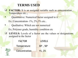 TERMS USED
 FACTOR: It is an assigned variable such as concentration ,
  Temperature etc..,
   Quantitative: Numerical factor assigned to it
    Ex; Concentration- 1%, 2%,3% etc..
     Qualitative: Which are not numerical
    Ex; Polymer grade, humidity condition etc
 LEVELS: Levels of a factor are the values or designations
  assigned to the factor
             FACTOR              LEVELS

           Temperature          300 , 500

5
           Concentration        1%, 2%
 