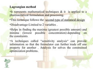 Lagrangian method
•It represents mathematical techniques & it is applied to a
pharmaceutical formulation and processing.
•This technique follows the second type of statistical design
•Disadvantage-Limited to 2 variables .
•Helps in finding the maxima (greatest possible amount) and
minima (lowest possible concentration) depending on
the constraints..
•A techniques called “sensitivity analysis“ can provide
information so that the formulator can further trade off one
property for another . Analysis for solves the constrained
optimization problems.
 
