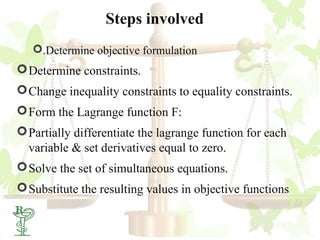 Steps involved
      .Determine objective formulation
 Determine constraints.
 Change inequality constraints to equality constraints.
 Form the Lagrange function F:
 Partially differentiate the lagrange function for each
  variable & set derivatives equal to zero.
 Solve the set of simultaneous equations.
 Substitute the resulting values in objective functions

 51
 
