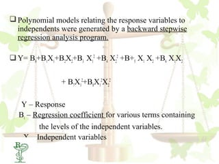  Polynomial models relating the response variables to
  independents were generated by a backward stepwise
  regression analysis program.

 Y= B0+B1X1+B2X2+B3 X12 +B4 X22 +B+5 X1 X2 +B6 X1X2


               + B7X12+B8X12X22

  Y – Response
  Bi – Regression coefficient for various terms containing
        the levels of the independent variables.
   X – Independent variables
 53
 