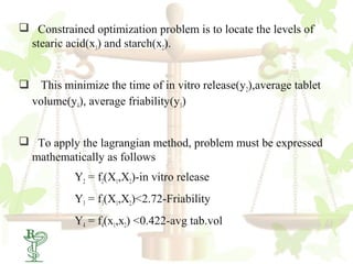  Constrained optimization problem is to locate the levels of
 stearic acid(x1) and starch(x2).


 This minimize the time of in vitro release(y2),average tablet
 volume(y4), average friability(y3)


 To apply the lagrangian method, problem must be expressed
 mathematically as follows
           Y2 = f2(X1,X2)-in vitro release
           Y3 = f3(X1,X2)<2.72-Friability
           Y4 = f4(x1,x2) <0.422-avg tab.vol
 56
 