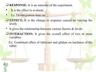  RESPONSE: It is an outcome of the experiment.
    It is the effect to evaluate.
    Ex: Disintegration time etc..,
 EFFECT: It is the change in response caused by varying the
  levels
 It gives the relationship between various factors & levels
 INTERACTION: It gives the overall effect of two or more
  variables
    Ex: Combined effect of lubricant and glidant on hardness of the
    tablet




6
 