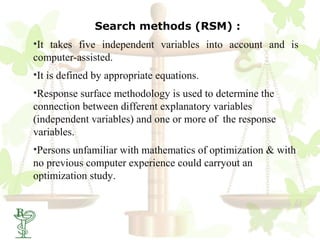 Search methods (RSM) :
•It takes five independent variables into account and is
computer-assisted.
•It is defined by appropriate equations.
•Response surface methodology is used to determine the
connection between different explanatory variables
(independent variables) and one or more of the response
variables.
•Persons unfamiliar with mathematics of optimization & with
no previous computer experience could carryout an
optimization study.
 