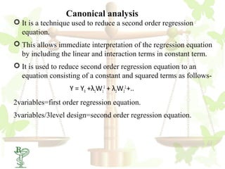 Canonical analysis
 It is a technique used to reduce a second order regression
  equation.
 This allows immediate interpretation of the regression equation
  by including the linear and interaction terms in constant term.
 It is used to reduce second order regression equation to an
  equation consisting of a constant and squared terms as follows-
                   Y = Y0 +λ1W12 + λ2W22 +..
2variables=first order regression equation.
3variables/3level design=second order regression equation.



62
 