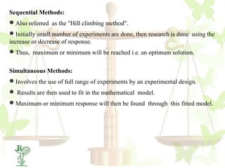 Sequential Methods:
Also referred as the "Hill climbing method".
Initially small number of experiments are done, then research is done using the
increase or decrease of response.
Thus, maximum or minimum will be reached i.e. an optimum solution.


Simultaneous Methods:
Involves the use of full range of experiments by an experimental design.
 Results are then used to fit in the mathematical model.
Maximum or minimum response will then be found through this fitted model.
 