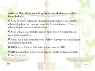 Artificial Neural Network & optimization of pharmaceutical
formulation-
ANN has been entered in pharmaceutical studies to forecast the
relationship b/w the response variables &casual factors . This is
relationship is nonlinear relationship.
ANN is most successfully used in multi objective simultaneous
optimization problem.
Radial basis functional network (RBFN) is proposed simultaneous
optimization problems.
RBFN is an ANN which activate functions are RBF.
RBF is a function whose value depends on the distance from the
Centre or origin.


69                                                                  11/12/12
 