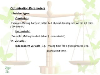 Optimization Parameters
1.Problem types:
    Constraints
 Example-Making hardest tablet but should disintegrate within 20 mins
( Constraint)
    Unconstraint
 Example: Making hardest tablet ( Unconstraint)
•2. Variables:
    Independent variable- E.g. - mixing time for a given process step.
                                granulating time.
 