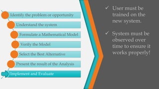 Identify the problem or opportunity
Understand the system
Formulate a Mathematical Model
Verify the Model
Select the Best Alternative
Present the result of the Analysis
Implement and Evaluate
 User must be
trained on the
new system.
 System must be
observed over
time to ensure it
works properly!
 