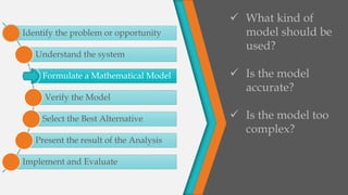 Identify the problem or opportunity
Understand the system
Formulate a Mathematical Model
Verify the Model
Select the Best Alternative
Present the result of the Analysis
Implement and Evaluate
 What kind of
model should be
used?
 Is the model
accurate?
 Is the model too
complex?
 