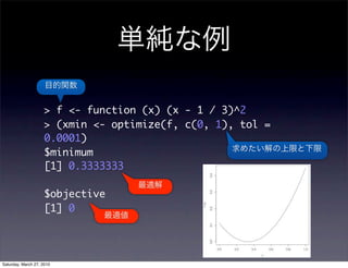 > f <- function (x) (x - 1 / 3)^2
                     > (xmin <- optimize(f, c(0, 1), tol =
                     0.0001)
                     $minimum
                     [1] 0.3333333

                     $objective
                     [1] 0




Saturday, March 27, 2010
 