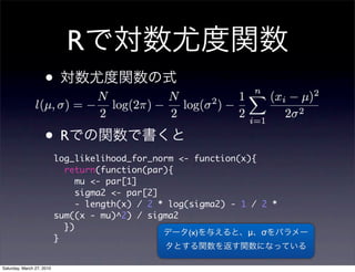 R
                    •

                    •R
                           log_likelihood_for_norm <- function(x){
                             return(function(par){
                                mu <- par[1]
                                sigma2 <- par[2]
                                - length(x) / 2 * log(sigma2) - 1 / 2 *
                           sum((x - mu)^2) / sigma2
                             })
                                                      (x)        μ σ
                           }


Saturday, March 27, 2010
 