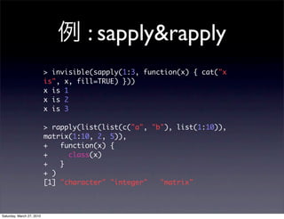 : sapply&rapply
                           > invisible(sapply(1:3, function(x) { cat("x
                           is", x, fill=TRUE) }))
                           x is 1
                           x is 2
                           x is 3

                           > rapply(list(list(c("a", "b"), list(1:10)),
                           matrix(1:10, 2, 5)),
                           +   function(x) {
                           +     class(x)
                           +   }
                           + )
                           [1] "character" "integer"   "matrix"



Saturday, March 27, 2010
 