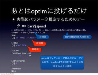 optim
                    •
                              => cars$speed
                   > optim(par = c(5, 10), fn = log_likelihood_for_norm(cars$speed),
                   control = list(fnscale = -1))
                   $par
                   [1] 15.39812 27.40184                                  (            )

                   $value
                   [1] -107.7636

                   $counts
                   function gradient
                         75       NA
                                             optim
                   $convergence
                                                     fnscale=-1
                   [1] 0

                   $message
                   NULL
Saturday, March 27, 2010
 