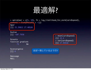 ?
                  > optim(par = c(5, 10), fn = log_likelihood_for_norm(cars$speed),
                  control = list(fnscale = -1))
                  $par
                  [1] 15.39812 27.40184

                  $value
                  [1] -107.7636
                                                            > mean(cars$speed)
                                                            [1] 15.4
                  $counts
                                                            > var(cars$speed)
                  function gradient
                                                            [1] 27.95918
                        75       NA

                  $convergence
                  [1] 0                                      !!

                  $message
                  NULL




Saturday, March 27, 2010
 