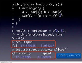 > obj_func <- function(x, y) {
                           +    function(par) {
                           +      a <- par[1]; b <- par[2]
                           +      sum((y - (a + b * x))^2)
                           +    }
                           + }
                           >
                           > result <- optim(par = c(0, 5),
                           fn = obj_func(cars$speed, cars
                           $dist))
                           > result$par
                           [1] -17.579625    3.932217
                           > lm(dist~speed, data=cars)$coef
                           (Intercept)        speed
                                                              !!
                             -17.579095    3.932409
Saturday, March 27, 2010
 