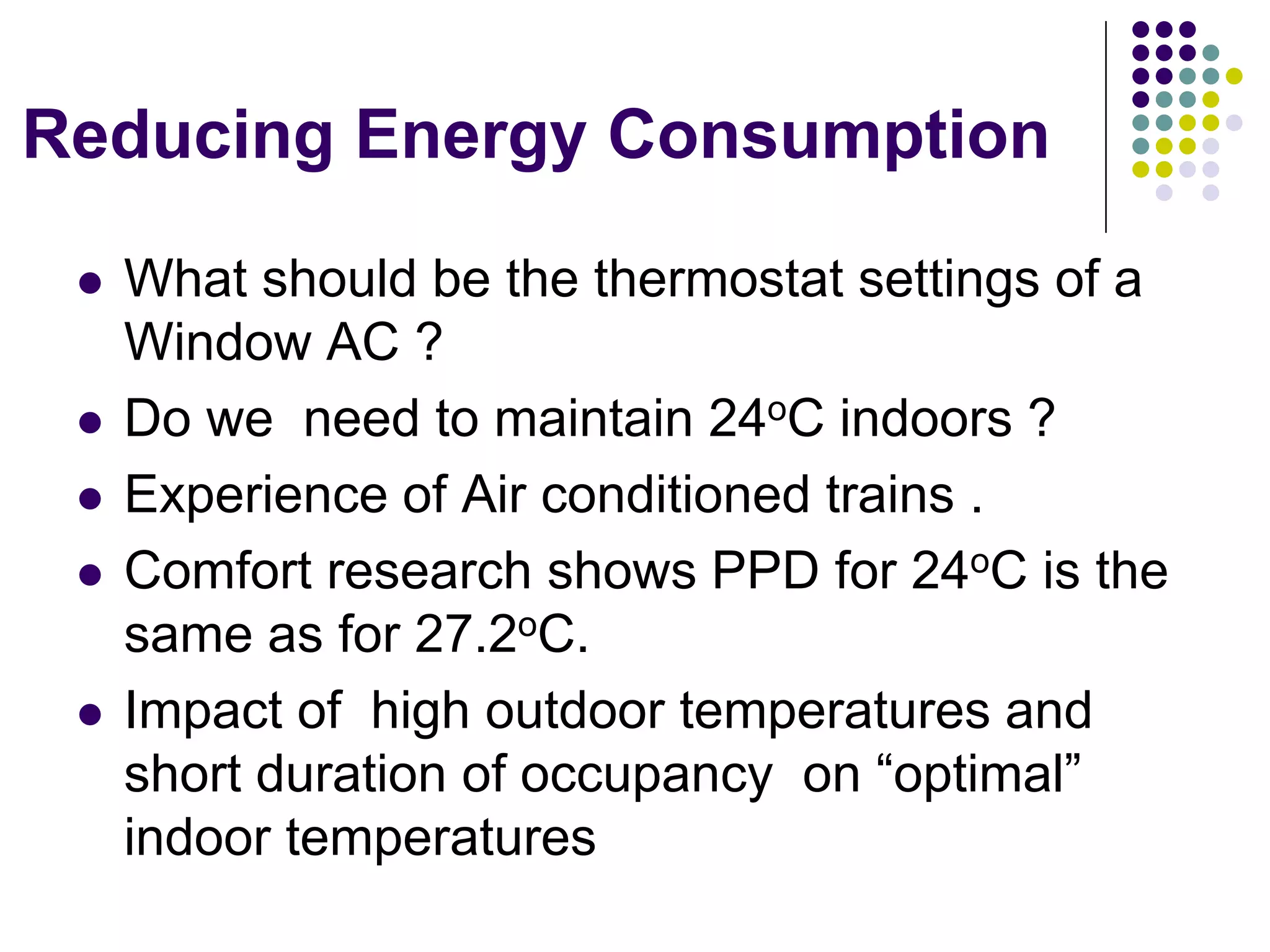 Reducing Energy Consumption
What should be the thermostat settings of a
Window AC ?
Do we need to maintain 24oC indoors ?
Experience of Air conditioned trains .
Comfort research shows PPD for 24oC is the
same as for 27.2oC.
Impact of high outdoor temperatures and
short duration of occupancy on “optimal”
indoor temperatures

 