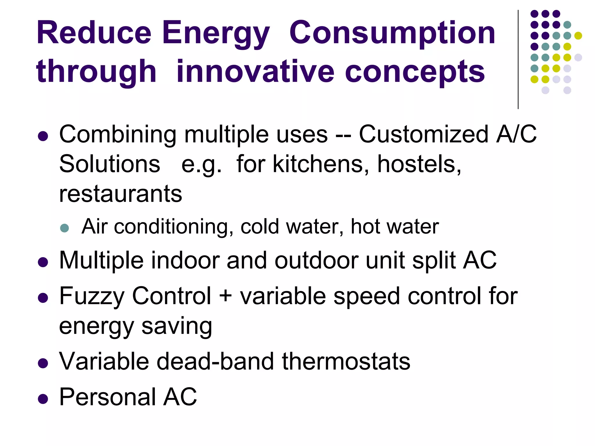 Reduce Energy Consumption
through innovative concepts
Combining multiple uses -- Customized A/C
Solutions e.g. for kitchens, hostels,
restaurants
Air conditioning, cold water, hot water

Multiple indoor and outdoor unit split AC
Fuzzy Control + variable speed control for
energy saving
Variable dead-band thermostats
Personal AC

 