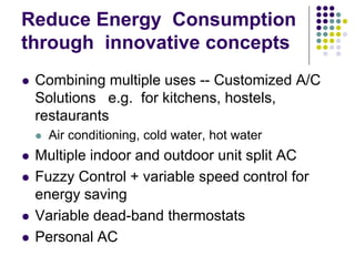 Reduce Energy Consumption
through innovative concepts
Combining multiple uses -- Customized A/C
Solutions e.g. for kitchens, hostels,
restaurants
Air conditioning, cold water, hot water

Multiple indoor and outdoor unit split AC
Fuzzy Control + variable speed control for
energy saving
Variable dead-band thermostats
Personal AC

 