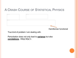 A CRASH COURSE OF STATISTICAL PHYSICS
True kind of problem I am dealing with.
Perturbation does not only lead to variance but also
correlations, <M(x) M(x’)>.
Hamiltonian functional
 