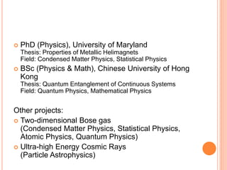  PhD (Physics), University of Maryland
Thesis: Properties of Metallic Helimagnets
Field: Condensed Matter Physics, Statistical Physics
 BSc (Physics & Math), Chinese University of Hong
Kong
Thesis: Quantum Entanglement of Continuous Systems
Field: Quantum Physics, Mathematical Physics
Other projects:
 Two-dimensional Bose gas
(Condensed Matter Physics, Statistical Physics,
Atomic Physics, Quantum Physics)
 Ultra-high Energy Cosmic Rays
(Particle Astrophysics)
 
