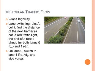 VEHICULAR TRAFFIC FLOW
 2-lane highway
 Lane-switching rule: At
cell i, find the distance
of the next barrier (a
car, a red traffic light,
the end of a road)
ahead for both lanes 0
(d0) and 1 (d1).
 On lane 0, switch to
lane 1 if d1>d0, and
vice versa.
 