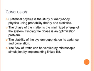 CONCLUSION
 Statistical physics is the study of many-body
physics using probability theory and statistics.
 The phase of the matter is the minimized energy of
the system. Finding the phase is an optimization
problem.
 The stability of the system depends on its variance
and correlation.
 The flow of traffic can be verified by microscopic
simulation by implementing linked list.
 