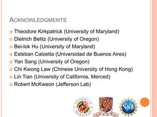 ACKNOWLEDGMENTS
 Theodore Kirkpatrick (University of Maryland)
 Dietrich Belitz (University of Oregon)
 Bei-lok Hu (University of Maryland)
 Esteban Calzetta (Universidad de Buenos Aires)
 Yan Sang (University of Oregon)
 Chi Kwong Law (Chinese University of Hong Kong)
 Lin Tian (University of California, Merced)
 Robert McKweon (Jefferson Lab)
 