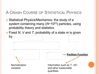 A CRASH COURSE OF STATISTICAL PHYSICS
 Statistical Physics/Mechanics: the study of a
system containing many (N~1023) particles, using
probability theory and statistics
 Fixed N, V and T, probability of a state m is given
by
Partition Function
Information such as T, <E>
and other measurable
quantities
Normalization
constant
 