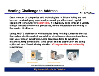 Heating Challenge to Address
 Great number of companies and technologists in Silicon Valley are now
 focused on developing lower-cost processing methods and capital
 equipment to manufacture solar cells. It is typically done through a variety
 of high temperature thermal processes, where temperature uniformity is
 the most critical factor.

 Using ANSYS Workbench we developed lamp heating surface-to-surface
 thermal conduction-radiation model for simultaneous transient multi-step
 heat-up of silicon substrates. Lamp locations, lamp to substrate
 distances, lamp dimensions, lamp power and its distribution are being
 optimized to achieve industry standard ±5 degrees thermal uniformity
 requirement.




                     http://www.intevac.com/solar-process-sources

                         Equipment Products Division                            12
 