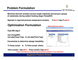 Problem Formulation
Minimize thermal variation across single substrate and across a group
of substrates during radiant heating stage (TempDiff)

Operate in required process temperature window,                   T-dev1<Top<T+dev2

Optimization Formulation                                   ANSYS WB Formulation:


Top=400 deg.C

min (TempDiff)
min abs(Tmax-Top) & min abs(Tmin-Top)

Constraints to determine design feasibility:

T<Tmax.constr      & T>Tmin.constr, where

Tmin.constr= Top-dev1, Tmax.constr=Top+dev2
           If dev1 and dev2 are small, then optimization problem is very restrictive.

                          Equipment Products Division                                   13
 