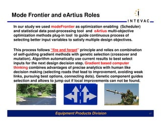 Mode Frontier and eArtius Roles
In our study we used modeFrontier as optimization enabling (Scheduler)
and statistical data post-processing tool and eArtius multi-objective
optimization methods plug-in tool to guide continuous process of
selecting better input variables to satisfy multiple design objectives.

This process follows “fire and forget” principle and relies on combination
of self-guiding gradient methods with genetic selection (crossover and
mutation). Algorithm automatically use current results to best select
inputs for the next design decision step. Gradient based computer
thinking combines advantages of precise analytics with human like
decision making (selecting roads that lead to improvement, avoiding weak
links, pursuing best options, connecting dots). Genetic component guides
selection and allows to jump out if local improvements can not be found.




                       Equipment Products Division                           17
 