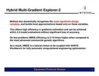 Hybrid Multi-Gradient Explorer-2


 Method also dynamically recognizes the most significant design
 variables, and builds local approximations based only on these variables.

 This allows high efficiency in gradients estimation and can be achieved
 within 4-5 model evaluations without significant loss of accuracy.

 On test problems HMGE efficiency is 2-10 times higher when compared to
 the most advanced commercial genetic algorithms.

 As a result, HMGE is a natural choice to be coupled with ANSYS
 Workbench for fully automatic computational engineering optimization.




                       Equipment Products Division                           23
 