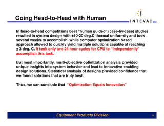 Going Head-to-Head with Human

In head-to-head competitions best “human guided” (case-by-case) studies
resulted in system design with ±10-20 deg.C thermal uniformity and took
several weeks to accomplish, while computer optimization based
approach allowed to quickly yield multiple solutions capable of reaching
± 3 deg. C. It took only two 24 hour cycles for CPU to “independently”
accomplish this task.

But most importantly, multi-objective optimization analysis provided
unique insights into system behavior and lead to innovative enabling
design solutions. Statistical analysis of designs provided confidence that
we found solutions that are truly best.

Thus, we can conclude that “Optimization Equals Innovation”




                      Equipment Products Division                            38
 