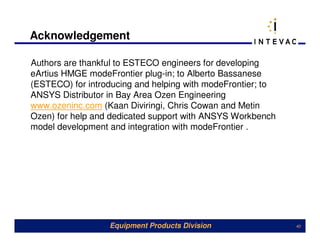 Acknowledgement

Authors are thankful to ESTECO engineers for developing
eArtius HMGE modeFrontier plug-in; to Alberto Bassanese
(ESTECO) for introducing and helping with modeFrontier; to
ANSYS Distributor in Bay Area Ozen Engineering
www.ozeninc.com (Kaan Diviringi, Chris Cowan and Metin
Ozen) for help and dedicated support with ANSYS Workbench
model development and integration with modeFrontier .




                  Equipment Products Division                40
 