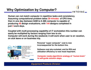 Why Optimization by Computer?
Human can not match computer in repetitive tasks and consistency.
Assuming computational problem takes 30 minutes of CPU time,
then in one day (between 8AM to 8 AM) computer is capable of
producing 48 design evaluations, with 144 designs completed in
just 3 work days.

Coupled with multi-processing capability of i7 workstation this number can
easily be multiplied by factors ranging from two to six.
Computer will work during the weekend; it will work when user is on vacation,
on sick leave or on business trip.

                             Personal “super computer” cost is now
                             inconsequential for the bottom line.

                             Software cost sky-rocketed, and its ROI and
                             utilization efficiency is now most important.

                             Computer needs algorithmic analogy of “human brain”
                             to self-guide solution steps.


                       Equipment Products Division                              7
 