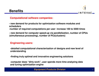Benefits
Computational software companies:

- new demand for products for optimization software modules and
schedulers
-number of required computations per user increase 100 to 5000 times
- new demand for computer speed-up via parallelization, number of CPUs
(simultaneous processing), number of PCs(clusters)


Engineering users:

-detailed computational characterization of designs and new level of
understanding

-finding truly optimal and innovative engineering solutions

-computer does “dirty work”, user spends more time analyzing data
and tuning optimization engine

                      Equipment Products Division                        9
 