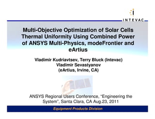 Multi-Objective Optimization of Solar Cells
Thermal Uniformity Using Combined Power
of ANSYS Multi-Physics, modeFrontier and
                 eArtius
     Vladimir Kudriavtsev, Terry Bluck (Intevac)
               Vladimir Sevastyanov
                (eArtius, Irvine, CA)




   ANSYS Regional Users Conference, “Engineering the
        System”, Santa Clara, CA Aug.23, 2011
              Equipment Products Division
 